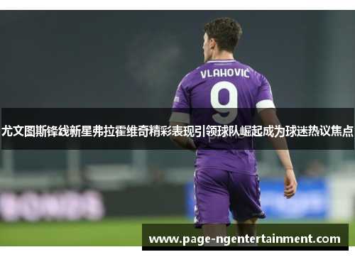 尤文图斯锋线新星弗拉霍维奇精彩表现引领球队崛起成为球迷热议焦点