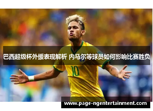 巴西超级杯外援表现解析 内马尔等球员如何影响比赛胜负