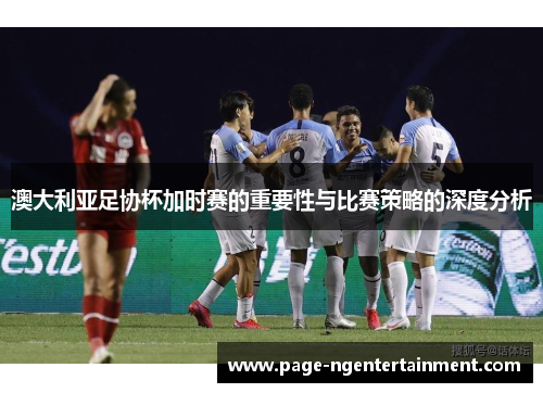 澳大利亚足协杯加时赛的重要性与比赛策略的深度分析