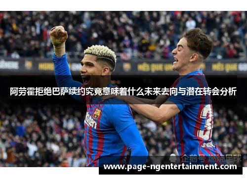 阿劳霍拒绝巴萨续约究竟意味着什么未来去向与潜在转会分析