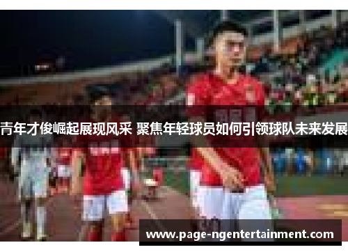 青年才俊崛起展现风采 聚焦年轻球员如何引领球队未来发展