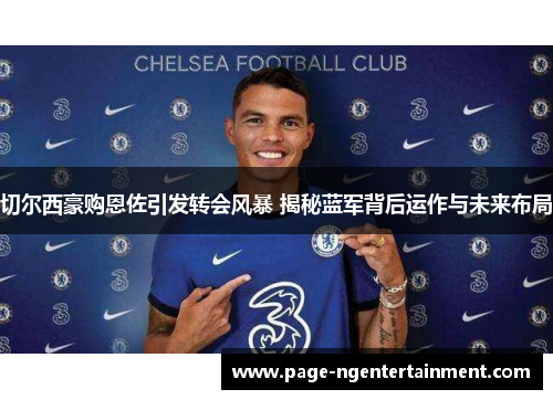 切尔西豪购恩佐引发转会风暴 揭秘蓝军背后运作与未来布局